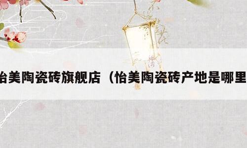 怡美陶瓷砖旗舰店（怡美陶瓷砖产地是哪里）