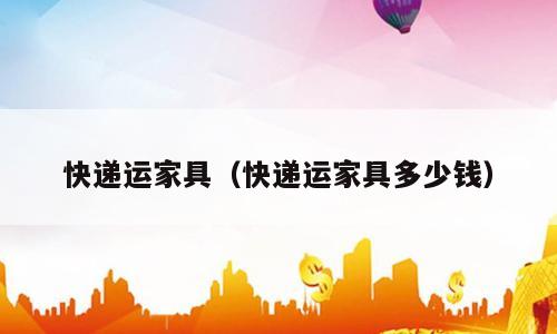 快递运家具（快递运家具多少钱）