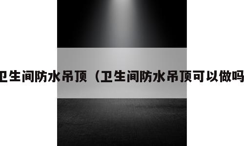 卫生间防水吊顶（卫生间防水吊顶可以做吗）