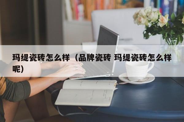 玛缇瓷砖怎么样（品牌瓷砖 玛缇瓷砖怎么样呢）