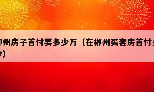郴州房子首付要多少万（在郴州买套房首付多少）