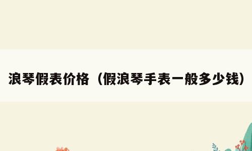 浪琴假表价格（假浪琴手表一般多少钱）