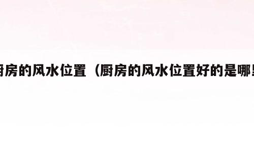 厨房的风水位置（厨房的风水位置好的是哪里）