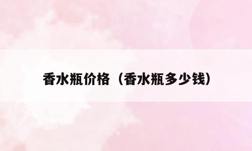 香水瓶价格（香水瓶多少钱）