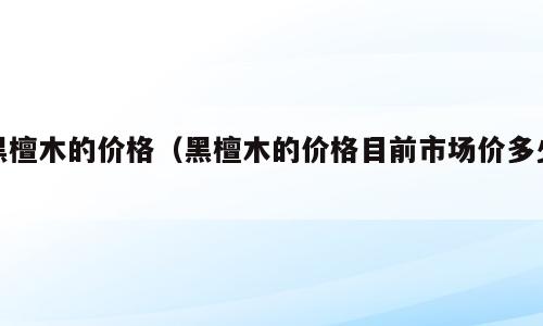 黑檀木的价格（黑檀木的价格目前市场价多少）