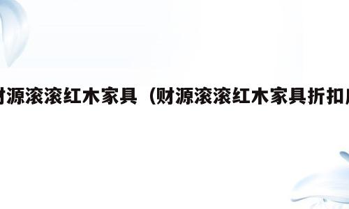 财源滚滚红木家具（财源滚滚红木家具折扣店）