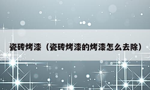 瓷砖烤漆（瓷砖烤漆的烤漆怎么去除）