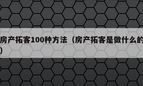房产拓客100种方法（房产拓客是做什么的）
