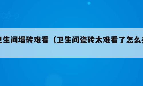 卫生间墙砖难看（卫生间瓷砖太难看了怎么办）