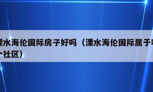 溧水海伦国际房子好吗（溧水海伦国际属于哪个社区）