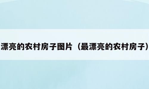 漂亮的农村房子图片（最漂亮的农村房子）