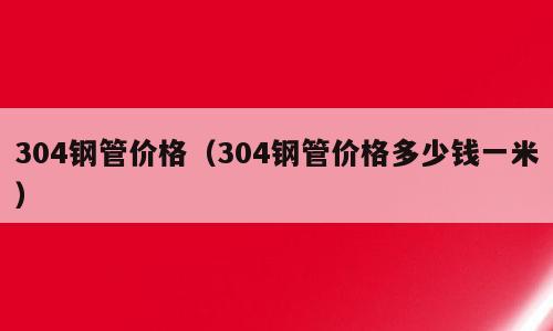 304钢管价格（304钢管价格多少钱一米）