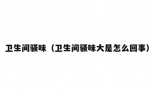 卫生间骚味（卫生间骚味大是怎么回事）