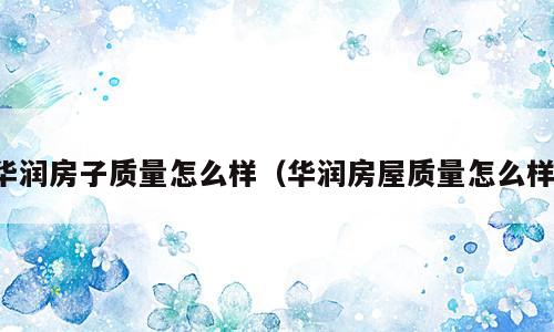 华润房子质量怎么样（华润房屋质量怎么样）