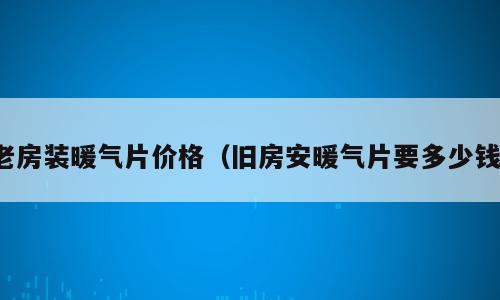 老房装暖气片价格（旧房安暖气片要多少钱）