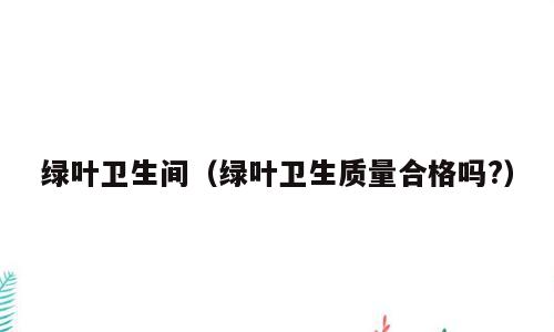 绿叶卫生间（绿叶卫生质量合格吗?）