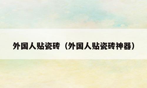 外国人贴瓷砖（外国人贴瓷砖神器）