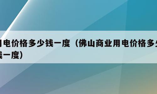 用电价格多少钱一度（佛山商业用电价格多少钱一度）