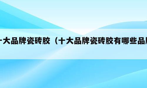 十大品牌瓷砖胶（十大品牌瓷砖胶有哪些品牌）