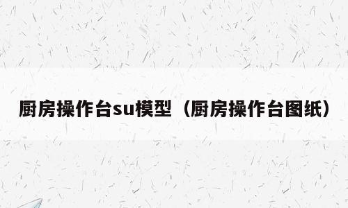厨房操作台su模型（厨房操作台图纸）