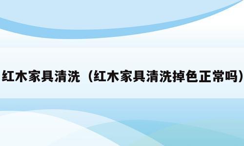 红木家具清洗（红木家具清洗掉色正常吗）