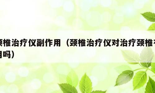 颈椎治疗仪副作用（颈椎治疗仪对治疗颈椎有用吗）