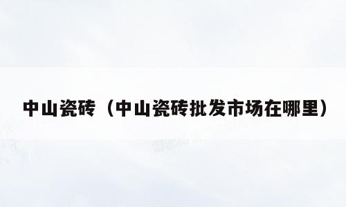 中山瓷砖（中山瓷砖批发市场在哪里）