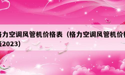 格力空调风管机价格表（格力空调风管机价格表2023）