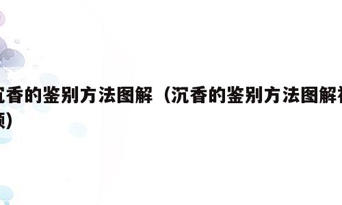 沉香的鉴别方法图解（沉香的鉴别方法图解视频）