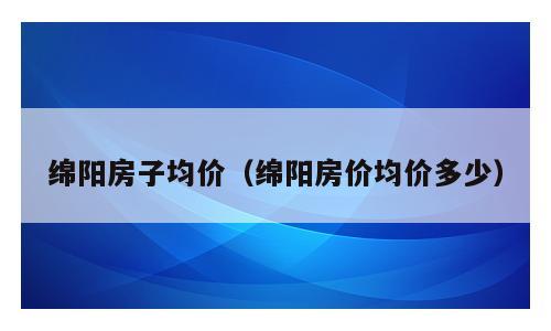 绵阳房子均价（绵阳房价均价多少）
