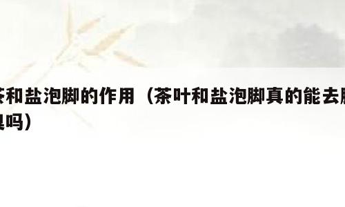 茶和盐泡脚的作用（茶叶和盐泡脚真的能去脚臭吗）