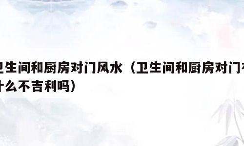 卫生间和厨房对门风水（卫生间和厨房对门有什么不吉利吗）