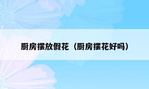 厨房摆放假花（厨房摆花好吗）