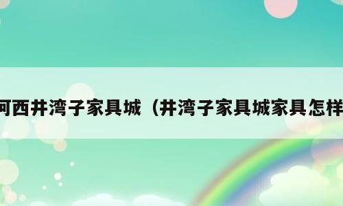 河西井湾子家具城（井湾子家具城家具怎样）