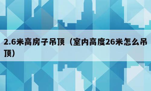 2.6米高房子吊顶（室内高度26米怎么吊顶）