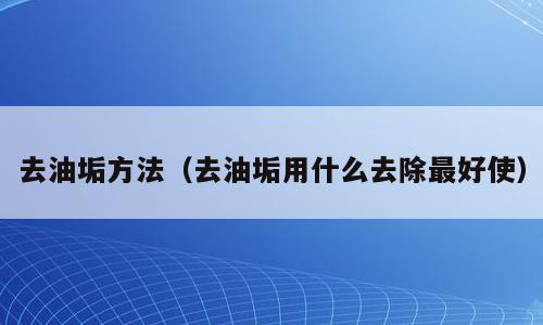 去油垢方法（去油垢用什么去除最好使）