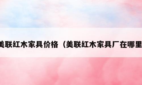 美联红木家具价格（美联红木家具厂在哪里）