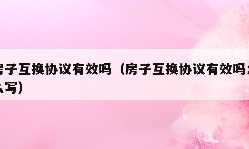房子互换协议有效吗（房子互换协议有效吗怎么写）