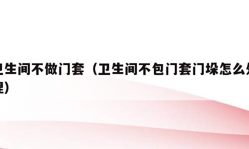 卫生间不做门套（卫生间不包门套门垛怎么处理）