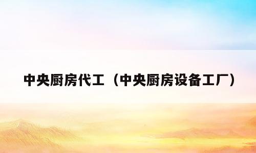 中央厨房代工（中央厨房设备工厂）