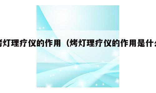 烤灯理疗仪的作用（烤灯理疗仪的作用是什么）