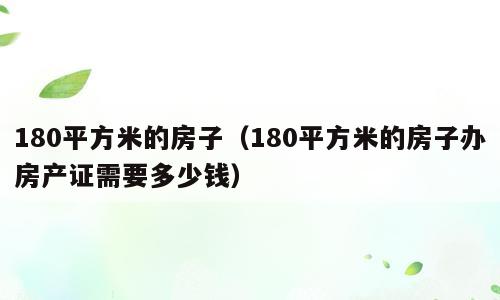 180平方米的房子（180平方米的房子办房产证需要多少钱）