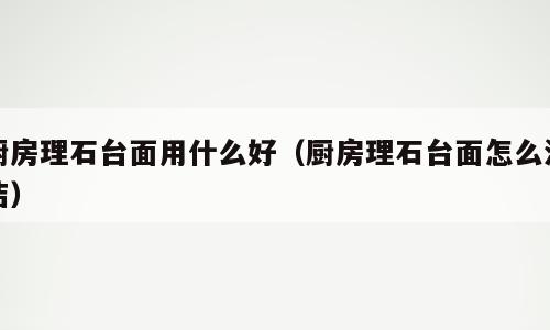 厨房理石台面用什么好（厨房理石台面怎么清洁）