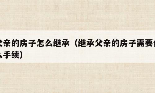 父亲的房子怎么继承（继承父亲的房子需要什么手续）