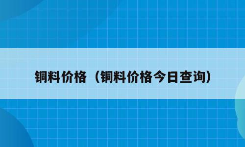 铜料价格（铜料价格今日查询）