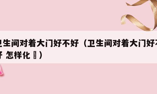 卫生间对着大门好不好（卫生间对着大门好不好 怎样化觧）