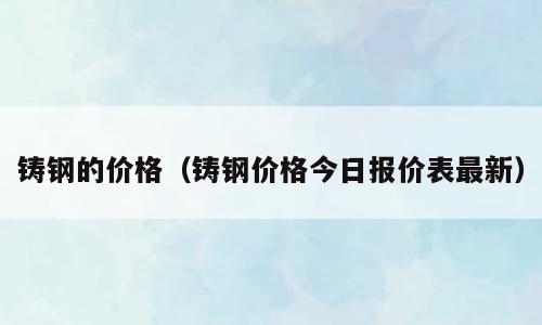 铸钢的价格（铸钢价格今日报价表最新）