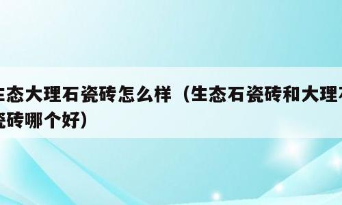 生态大理石瓷砖怎么样（生态石瓷砖和大理石瓷砖哪个好）