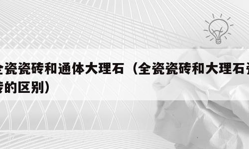 全瓷瓷砖和通体大理石（全瓷瓷砖和大理石瓷砖的区别）