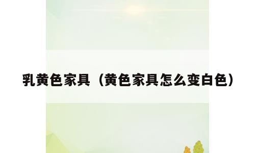 乳黄色家具（黄色家具怎么变白色）